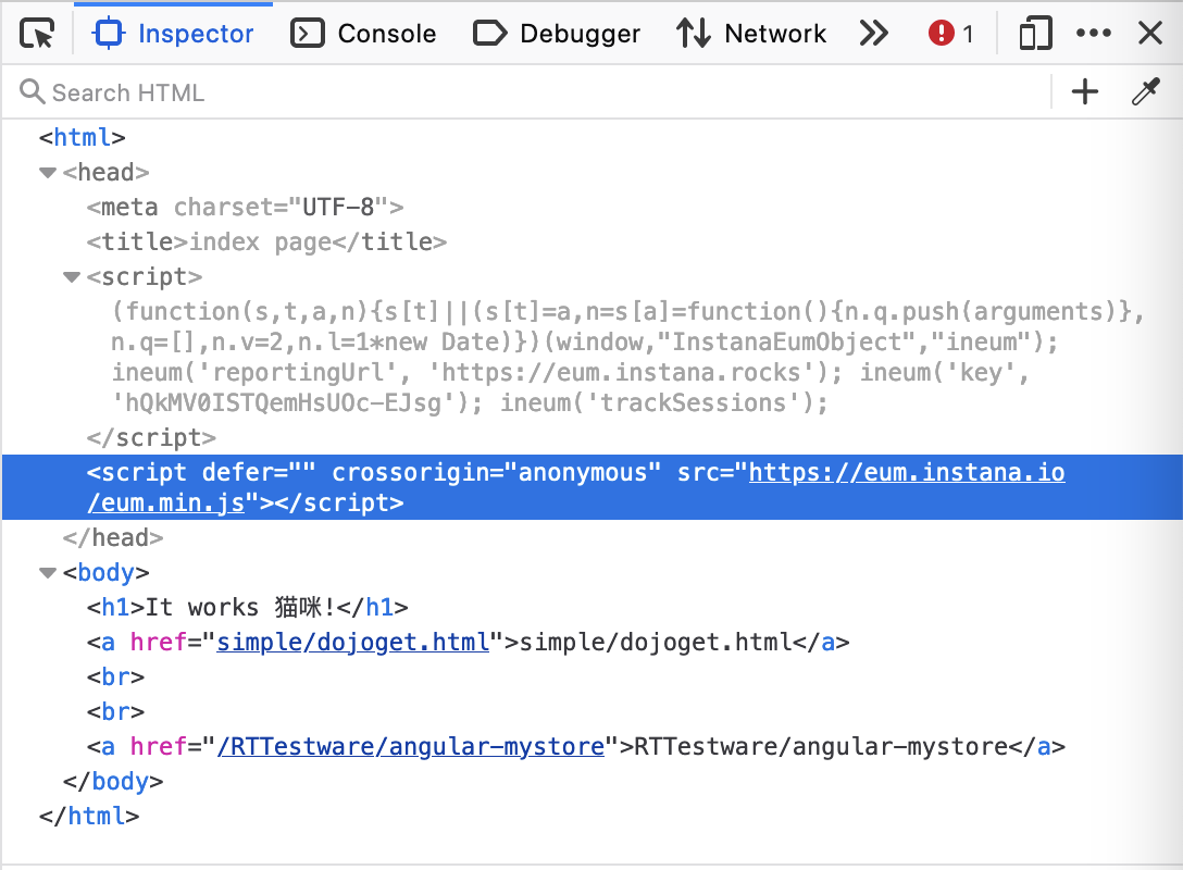 Inspector 
q Search HTML 
<meta 
<tit te>index 
<script> 
Console 
D Debugger 
Network 
01 
( function (s, t, a, [t] I (s [t] ) {n. q. push(arguments)}, 
n• Date)}) (window, "InstanaEumObject" , "ineum" ) ; 
ineum( ' reportingUrl' , 
'https://eum. instana. rocks'); ineum( 'key' , 
' hQkMVØISTQemHsUOc—EJsg i); ineum( 'trackSessions ) ; 
</script> 
<script defer="" crossorigin="anonymous" 
<hl>lt works 
ea href— 
href— 
imp le/doj oget. 
">RTTestware/ 
